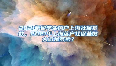 2021年留学生落户上海社保基数，2021年上海落户社保基数大概是多少？