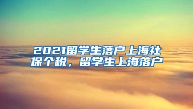 2021留学生落户上海社保个税，留学生上海落户