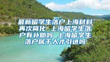 最新留学生落户上海材料再次简化 上海留学生落户有补助吗 上海留学生落户属于人才引进吗