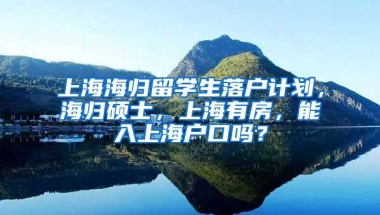 上海海归留学生落户计划，海归硕士，上海有房，能入上海户口吗？