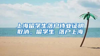 上海留学生落户待业证明取消，留学生 落户上海