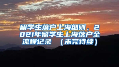 留学生落户上海细则，2021年留学生上海落户全流程记录 （未完待续）