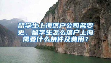 留学生上海落户公司名变更，留学生怎么落户上海需要什么条件及费用？