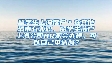 留学生上海落户＊在其他城市有兼职，留学生落户上海公司HR不会办理，可以自己申请吗？