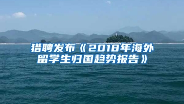 猎聘发布《2018年海外留学生归国趋势报告》