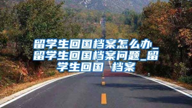 留学生回国档案怎么办_留学生回国档案问题_留学生回国 档案