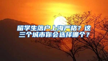 留学生落户上海严格？这三个城市你会选择哪个？