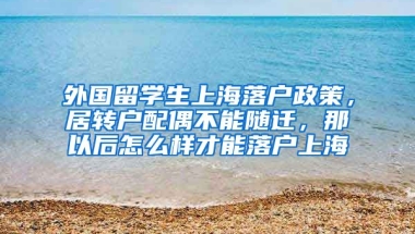 外国留学生上海落户政策，居转户配偶不能随迁，那以后怎么样才能落户上海