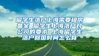 留学生落户上海需要租房备案 留学生上海落户对公司的要求 上海留学生落户回国时间怎么算