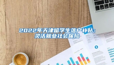 2022年天津留学生落户补贴：灵活就业社会保险