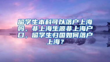 留学生本科可以落户上海吗，非上海生源非上海户口，留学生归国如何落户上海？