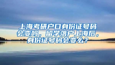 上海考研户口身份证号码会变吗，留学落户上海后，身份证号码会变么？