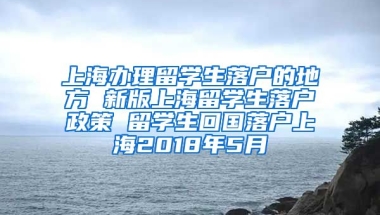 上海办理留学生落户的地方 新版上海留学生落户政策 留学生回国落户上海2018年5月