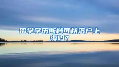 留学学历断档可以落户上海吗？