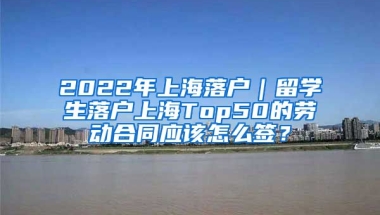 2022年上海落户｜留学生落户上海Top50的劳动合同应该怎么签？