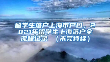 留学生落户上海市户口，2021年留学生上海落户全流程记录 （未完待续）