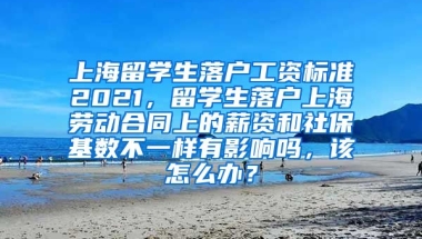 上海留学生落户工资标准2021，留学生落户上海劳动合同上的薪资和社保基数不一样有影响吗，该怎么办？