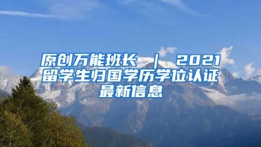 原创万能班长 ｜ 2021留学生归国学历学位认证最新信息