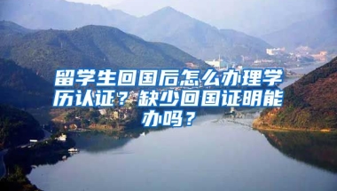 留学生回国后怎么办理学历认证？缺少回国证明能办吗？