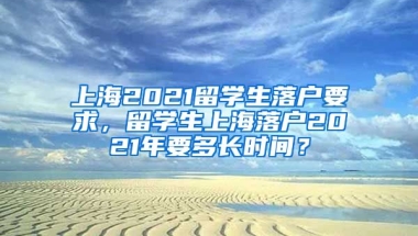 上海2021留学生落户要求，留学生上海落户2021年要多长时间？