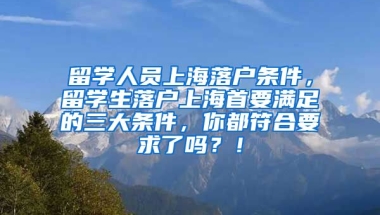 留学人员上海落户条件，留学生落户上海首要满足的三大条件，你都符合要求了吗？！