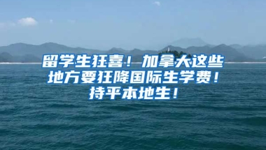 留学生狂喜！加拿大这些地方要狂降国际生学费！持平本地生！