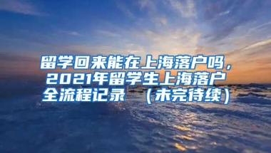 留学回来能在上海落户吗，2021年留学生上海落户全流程记录 （未完待续）