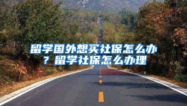 留学国外想买社保怎么办？留学社保怎么办理