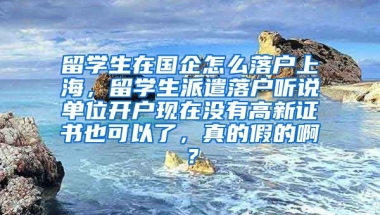 留学生在国企怎么落户上海，留学生派遣落户听说单位开户现在没有高新证书也可以了，真的假的啊？