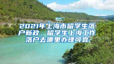 2021年上海市留学生落户新政，留学生上海工作落户去哪里办理可靠