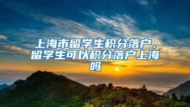 上海市留学生积分落户，留学生可以积分落户上海吗