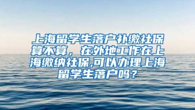 上海留学生落户补缴社保算不算，在外地工作在上海缴纳社保,可以办理上海留学生落户吗？