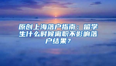 原创上海落户指南：留学生什么时候离职不影响落户结果？