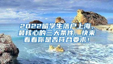 2022留学生落户上海，最核心的三大条件，快来看看你是否符合要求！