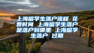 上海留学生落户流程 花费时间 上海留学生落户是落户到哪里 上海留学生落户 过期