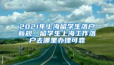 2021年上海留学生落户新规，留学生上海工作落户去哪里办理可靠