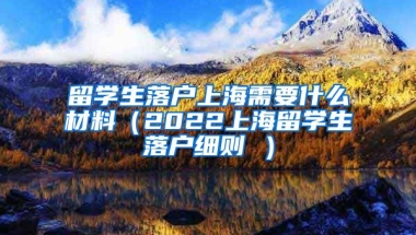 留学生落户上海需要什么材料（2022上海留学生落户细则 ）