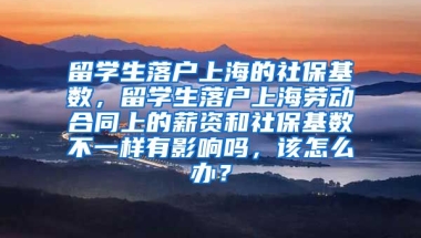 留学生落户上海的社保基数，留学生落户上海劳动合同上的薪资和社保基数不一样有影响吗，该怎么办？