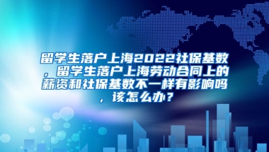 留学生落户上海2022社保基数，留学生落户上海劳动合同上的薪资和社保基数不一样有影响吗，该怎么办？