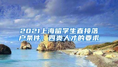 2021上海留学生直接落户条件，四类人才的要求