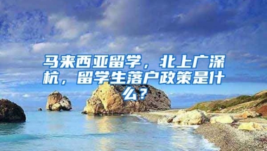 马来西亚留学，北上广深杭，留学生落户政策是什么？