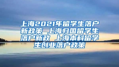 上海2021年留学生落户新政策 上海归国留学生落户新政 上海本科留学生创业落户政策