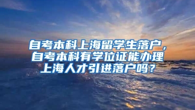 自考本科上海留学生落户，自考本科有学位证能办理上海人才引进落户吗？