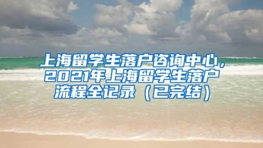 上海留学生落户咨询中心，2021年上海留学生落户流程全记录（已完结）