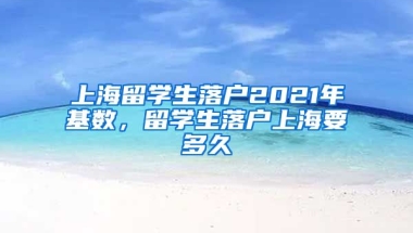 上海留学生落户2021年基数，留学生落户上海要多久