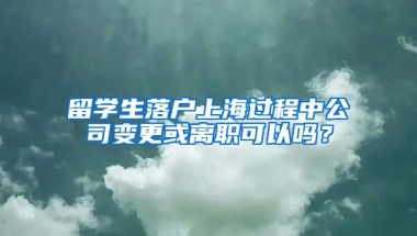 留学生落户上海过程中公司变更或离职可以吗？