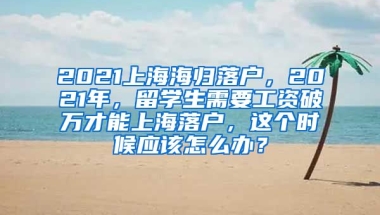 2021上海海归落户，2021年，留学生需要工资破万才能上海落户，这个时候应该怎么办？