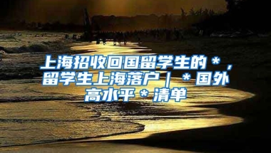 上海招收回国留学生的＊，留学生上海落户｜＊国外高水平＊清单