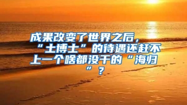 成果改变了世界之后，“土博士”的待遇还赶不上一个啥都没干的“海归”？