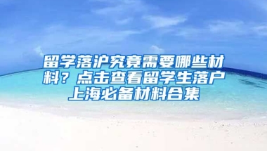 留学落沪究竟需要哪些材料？点击查看留学生落户上海必备材料合集